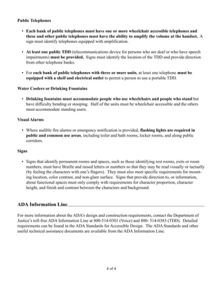 Public Telephones

  • Each bank of public telephones must have one or more wheelchair accessible telephones and
    these and other public telephones must have the ability to amplify the volume at the handset. A
    sign must identify telephones equipped with amplification.

  • At least one public TDD (telecommunications device for persons who are deaf or who have speech
    impairments) must be provided. Signs must identify the location of the TDD and provide direction
    from other telephone banks.

  • For each bank of public telephones with three or more units, at least one telephone must be
    equipped with a shelf and electrical outlet to permit a person to use a portable TDD.

Water Coolers or Drinking Fountains

  • Drinking fountains must accommodate people who use wheelchairs and people who stand but
    have difficulty bending or stooping. Half of the units must be wheelchair accessible and the others
    must accommodate standing users.

Visual Alarms

  • Where audible fire alarms or emergency notification is provided, flashing lights are required in
    public and common use areas, including toilet and bath rooms, locker rooms, and along public
    corridors.

Signs

  • Signs that identify permanent rooms and spaces, such as those identifying rest rooms, exits or room
    numbers, must have Braille and raised letters or numbers so that they may be read visually or tactually
    (by feeling the characters with one’s fingers). They must also meet specific requirements for mount-
    ing location, color contrast, and non-glare surface. Signs that provide direction to, or information,
    about functional spaces must only comply with requirements for character proportion, character
    height, and finish and contrast between the characters and background.


ADA Information Line

For more information about the ADA’s design and construction requirements, contact the Department of
Justice’s toll-free ADA Information Line at 800-514-0301 (Voice) and 800- 514-0383 (TDD). Detailed
requirements can be found in the ADA Standards for Accessible Design. The ADA Standards and other
useful technical assistance documents are available from the ADA Information Line.




                                                  4 of 4
 