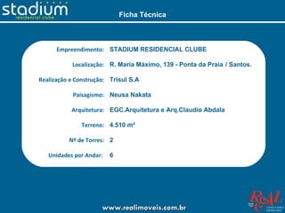 Ficha Técnica



      Empreendimento: STADIUM RESIDENCIAL CLUBE

           Localização: R. Maria Máximo, 139 - Ponta da Praia / Santos.

Realização e Construção: Trisul S.A

           Paisagismo: Neusa Nakata

           Arquitetura: EGC.Arquitetura e Arq.Claudio Abdala

              Terreno: 4.510 m²

          Nº de Torres: 2

   Unidades por Andar:   6

     Nº de Pavimentos: 22 tipo + Cobertura duplex (por torre)

     Total de unidades: 264 Tipo + 12 Coberturas


                      www.realimoveis.com.br
 