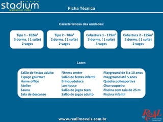 Ficha Técnica


                             Características das unidades:


  Tipo 1 - 102m²           Tipo 2 - 78m²        Cobertura 1 - 179m²    Cobertura 2 - 155m²
3 dorms. ( 1 suíte)     2 dorms. ( 1 suíte)      3 dorms. ( 1 suíte)    3 dorms. ( 1 suíte)
     2 vagas                  2 vagas                 3 vagas                2 vagas




                                          Lazer:


    Salão de festas adulto     Fitness center              Playground de 6 a 10 anos
    Espaço gourmet             Salão de festas infantil    Playground até 5 anos
    Home office                Brinquedoteca               Quadra poliesportiva
    Atelier                    Lan house                   Churrasqueira
    Sauna                      Salão de jogos teen         Piscina com raia de 25 m
    Sala de descanso           Salão de jogos adulto       Piscina infantil




                             www.realimoveis.com.br
 