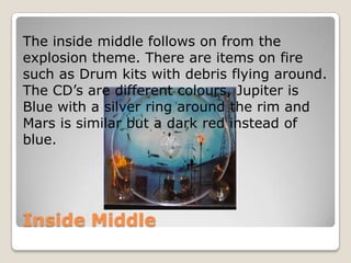 The inside middle follows on from the
explosion theme. There are items on fire
such as Drum kits with debris flying around.
The CD’s are different colours, Jupiter is
Blue with a silver ring around the rim and
Mars is similar but a dark red instead of
blue.




Inside Middle
 