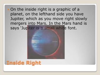    On the inside right is a graphic of a
    planet, on the lefthand side you have
    Jupiter, which as you move right slowly
    mergers into Mars. In the Mars hand is
    says ‘Jupiter is a small white font.




Inside Right
 