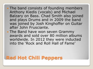  The band consists of founding members
  Anthony Kiedis (vocals) and Michael
  Balzary on Bass. Chad Smith also joined
  and plays Drums and in 2009 the band
  was joined by Josh Kinghoffer on Guitar
  after John Frusciante.
 The Band have won seven Grammy
  awards and sold over 80 million albums
  worldwide. In 2012 they were inducted
  into the ‘Rock and Roll Hall of Fame’



Red Hot Chili Peppers
 
