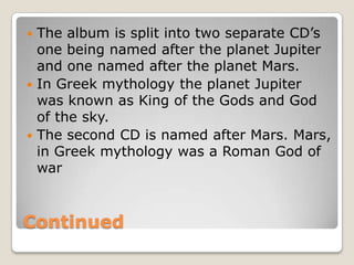  The album is split into two separate CD’s
  one being named after the planet Jupiter
  and one named after the planet Mars.
 In Greek mythology the planet Jupiter
  was known as King of the Gods and God
  of the sky.
 The second CD is named after Mars. Mars,
  in Greek mythology was a Roman God of
  war



Continued
 