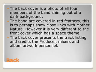  The back cover is a photo of all four
  members of the band shining out of a
  dark background.
 The band are covered in red feathers, this
  is to perhaps show close links with Mother
  Nature. However it is very different to the
  front cover which has a space theme.
 The back cover presents the track listing
  and credits the Producer, mixers and
  album artwork personnel.



Back
 