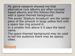    My genre research showed me that
    alternative rock albums are often concept
    based albums and this follows this theme
    with a space themed background.
   The words ‘Stadium Arcadium’ are the center
    piece of the artwork in large yellow font with
    a space like ring around it.
   In a smaller font above it it says the band
    name.
   The space themed background may be used
    to tell the audience there may be spacey
    vibes.

Front
 