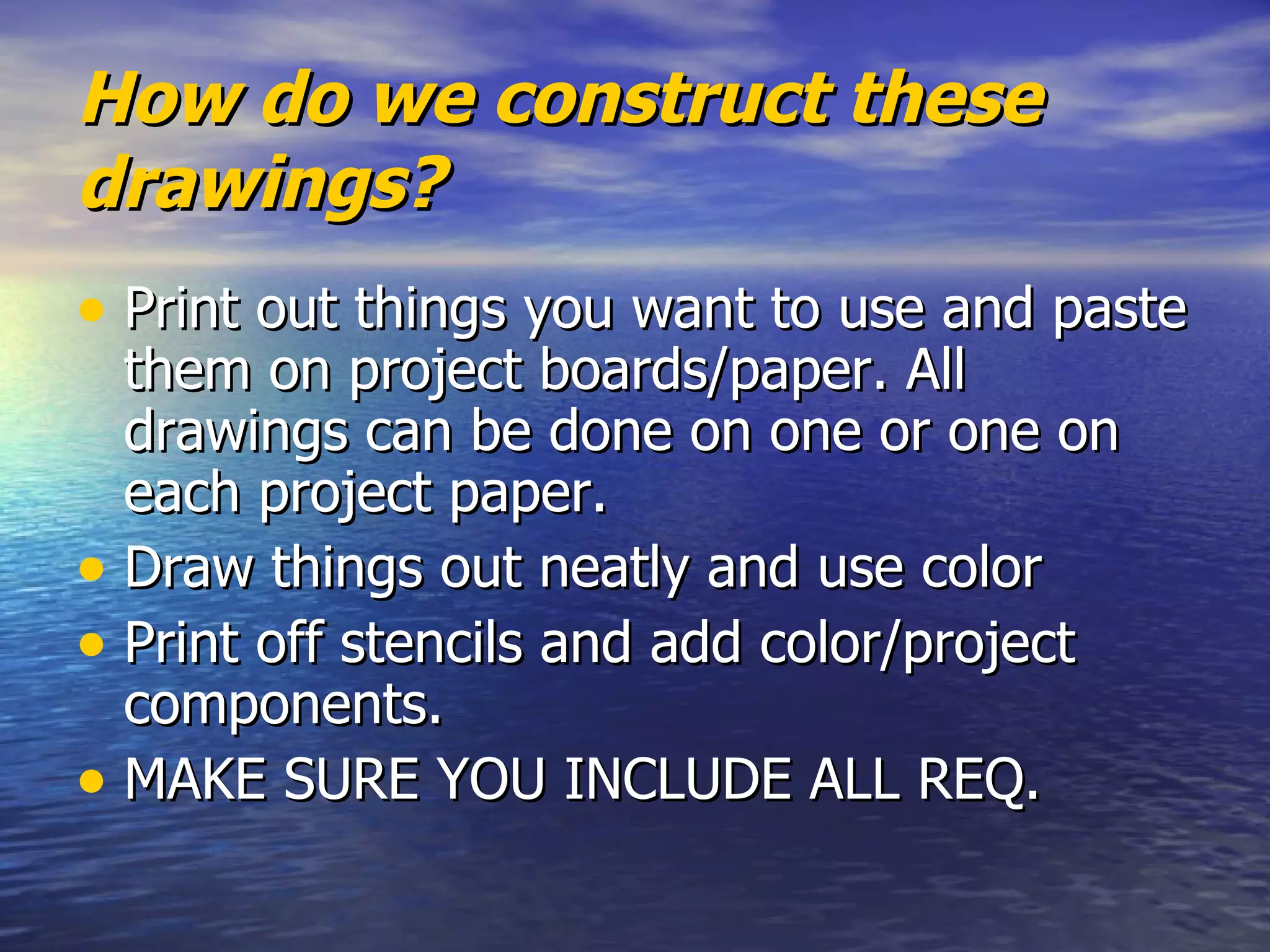 How do we construct these drawings?  Print out things you want to use and paste them on project boards/paper. All drawings can be done on one or one on each project paper.  Draw things out neatly and use color Print off stencils and add color/project components.  MAKE SURE YOU INCLUDE ALL REQ.  