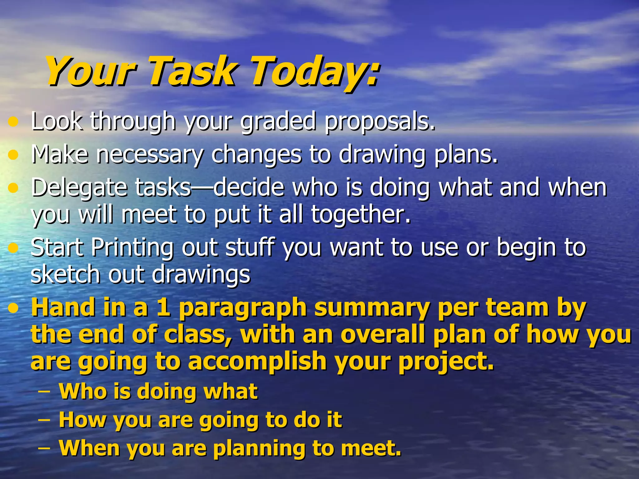 Your Task Today: Look through your graded proposals. Make necessary changes to drawing plans. Delegate tasks—decide who is doing what and when you will meet to put it all together. Start Printing out stuff you want to use or begin to sketch out drawings Hand in a 1 paragraph summary per team by the end of class, with an overall plan of how you are going to accomplish your project. Who is doing what How you are going to do it When you are planning to meet.  