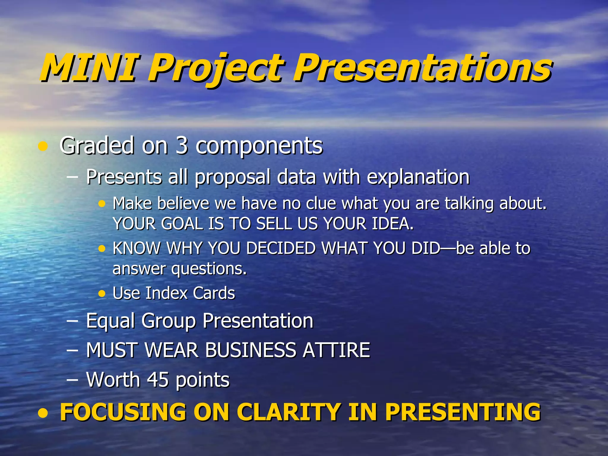 MINI Project Presentations Graded on 3 components Presents all proposal data with explanation Make believe we have no clue what you are talking about. YOUR GOAL IS TO SELL US YOUR IDEA.  KNOW WHY YOU DECIDED WHAT YOU DID—be able to answer questions. Use Index Cards Equal Group Presentation MUST WEAR BUSINESS ATTIRE Worth 45 points FOCUSING ON CLARITY IN PRESENTING 