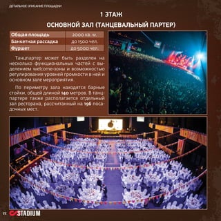 детальное описание площадки

1 ЭТАЖ
основной зал (ТАНЦевальный партер)
Общая площадь

2000 кв. м.

Банкетная рассадка

до 1500 чел.

Фуршет

до 5000 чел.

Танцпартер может быть разделен на
несколько функциональных частей c выделением welcome-зоны и возможностью
регулирования уровней громкости в ней и
основном зале мероприятия.
По периметру зала находятся барные
стойки, общей длиной 140 метров. В танцпартере также располагается отдельный
зал ресторана, рассчитанный на 196 посадочных мест.

22

 