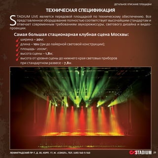 детальное описание площадки

S

ТЕХНИЧЕСКая спецификация

tadium Live является передовой площадкой по техническому обеспечению. Все
представленное оборудование полностью соответствует высочайшим стандартам и
отвечает современным требованиям звукорежиссуры, светового дизайна и видеопроекции.

Самая большая стационарная клубная сцена Москвы:
	
ширина – 20м;
	
длина – 10м (9м до лайерной световой конструкции);
	
площадь - 200м2;
	
высота сцены – 1,8м;
	
высота от уровня сцены до нижнего края световых приборов
при стандартном развесе – 7,8м.

ленинградский пр-т, д. 80, корп. 17, м. «Сокол», тел. (495) 540-5-540

25

 
