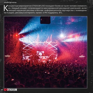 нашим партнерам

К

онцертные мероприятия STADIUM LIVE посещают более 20 тысяч человек ежемесячно. Каждый концерт сопровождается массированной рекламной кампанией, включающей наружную рекламу в Москве, информационное партнерство с телевидением и радио, рекламу в интернете, промо- и PR-поддержку, BTL.

34

 