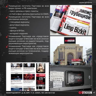 нашим партнерам

Р
 азмещение логотипа Партнера во всех
видах промо- и PR-кампании:
- пресс-релизы и пресс-пакеты;
- е-mail и факс-релизы (рассылка по СМИ).
Р
 азмещение логотипа Партнера во всех
рекламных анонсах:
- глянцевые журналы;
- досуговые журналы;
- газеты;
- афиши в ВУЗах;
- интернет-издания.
У
 поминание Партнера как «представляющего концерт в Москве» во всех анонсирующих роликах на радиостанциях, поддерживающих мероприятие.
У
 поминание Партнера как «представляющего концерт в Москве» во всех анонсирующих роликах на телеканалах, поддерживающих мероприятие.


ленинградский пр-т, д. 80, корп. 17, м. «Сокол», тел. (495) 540-5-540

37

 