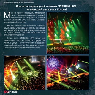 Новый взгляд на индустрию развлечений

М

Концертно-зрелищный комплекс STADIUM LIVE,
не имеющий аналогов в России!

ы не просто проводим мероприятия — мы формируем вкус российского зрителя, с гордостью позиционируя STADIUM LIVE как часть мировой
музыкальной культуры.
Что объединяет посетителей STADIUM
LIVE? Здесь музыкальные мечты воплощаются на 100%, и каждый зритель становится причастным к ЛУЧШИМ событиям международного уровня.
Кроме того, STADIUM LIVE делает колоссальный упор на качество предоставляемых услуг — от отсутствия очередей в
гардеробной зоне до беспрецедентного в
столице звука и сценического обзора.

4

 