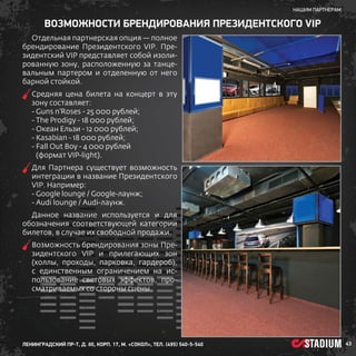 нашим партнерам

ВОЗМОЖНОСТИ БРЕНДИРОВАНИЯ ПРЕЗИДЕНТСКОГО VIP
Отдельная партнерская опция — полное
брендирование Президентского VIP. Президентский VIP представляет собой изолированную зону, расположенную за танцевальным партером и отделенную от него
барной стойкой.
С
 редняя цена билета на концерт в эту
зону составляет:
- Guns n’Roses - 25 000 рублей;
- The Prodigy - 18 000 рублей;
- Океан Ельзи - 12 000 рублей;
- Kasabian - 18 000 рублей;
-  all Out Boy - 4 000 рублей
F
(формат VIP-light).
Д
 ля Партнера существует возможность
интеграции в название Президентского
VIP. Например:
- Google loungе / Google-лаунж;
- Audi lounge / Audi-лаунж.
Данное название используется и для
обозначения соответствующей категории
билетов, в случае их свободной продажи.
В
 озможность брендирования зоны Президентского VIP и прилегающих зон
(холлы, проходы, парковка, гардероб),
с единственным ограничением на использование световых эффектов, просматриваемых со стороны сцены.

ленинградский пр-т, д. 80, корп. 17, м. «Сокол», тел. (495) 540-5-540

43

 