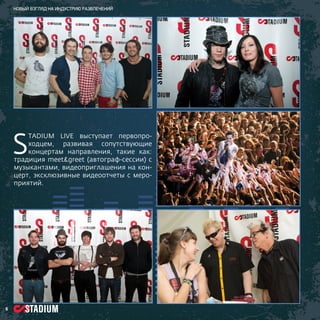 Новый взгляд на индустрию развлечений

S

TADIUM LIVE выступает первопроходцем, развивая сопутствующие
концертам направления, такие как:
традиция meet&greet (автограф-сессии) с
музыкантами, видеоприглашения на концерт, эксклюзивные видеоотчеты с мероприятий.

6

 