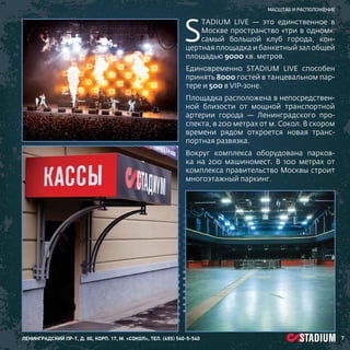 S

масштаб и расположение

tadium Live — это единственное в
Москве пространство «три в одном»:
самый большой клуб города, концертная площадка и банкетный зал общей
площадью 9000 кв. метров.
Единовременно STADIUM LIVE способен
принять 8000 гостей в танцевальном партере и 500 в VIP-зоне.
Площадка расположена в непосредственной близости от мощной транспортной
артерии города — Ленинградского проспекта, в 200 метрах от м. Сокол. В скором
времени рядом откроется новая транспортная развязка.
Вокруг комплекса оборудована парковка на 200 машиномест. В 100 метрах от
комплекса правительство Москвы строит
многоэтажный паркинг.

ленинградский пр-т, д. 80, корп. 17, м. «Сокол», тел. (495) 540-5-540

7

 