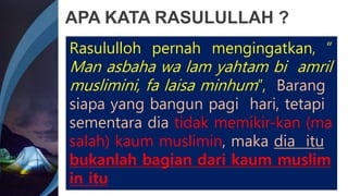 APA KATA RASULULLAH ?
Rasululloh pernah mengingatkan, ”
Man asbaha wa lam yahtam bi amril
muslimini, fa laisa minhum”, Barang
siapa yang bangun pagi hari, tetapi
sementara dia tidak memikir-kan (ma
salah) kaum muslimin, maka dia itu
bukanlah bagian dari kaum muslim
in itu
 