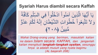 Syariah Harus diambil secara Kaffah
ُ‫خ‬ْ‫د‬‫ا‬ ْ‫ا‬‫و‬ُ‫ن‬َ‫م‬‫آ‬ َ‫ين‬ِ‫ذ‬َّ‫ال‬ ‫ا‬َ‫ه‬ُّ‫ي‬ََ ‫ا‬َ‫ي‬
‫آ‬َِ ِ‫م‬ْ‫ل‬ِ‫الس‬ ‫ي‬ِ‫ف‬ ْ‫ا‬‫و‬ُ‫ل‬
ً‫ة‬َّ‫ف‬
َّ‫ش‬‫ال‬ ِ‫ت‬‫ا‬ َ‫و‬ُ‫ط‬ُ‫خ‬ ْ‫ا‬‫و‬ُ‫ع‬ِ‫ب‬َّ‫ت‬َ‫ت‬ َ‫َّل‬ َ‫و‬
َُِ‫ل‬ ُ‫ه‬َّ‫ن‬ِ‫إ‬ ِ‫ان‬َ‫ط‬ْ‫ي‬
ٌّ‫ُو‬‫د‬َ‫ع‬ ْ‫م‬
﴿ ٌ‫ين‬ِ‫ب‬ُّ‫م‬
٢٠٨
﴾
Wahai Orang-orang yang beriman, masuklah kalian
ke dalam Islam secara KAFFAH, dan janganlah
kalian mengikuti langkah-langkah syaitan, sesunggu
hnya ia adalah musuh yang nyata bagimu
(AL baqarah 208)
 