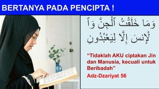 BERTANYA PADA PENCIPTA !
ْ‫ٱل‬ ُ‫ت‬ْ‫ق‬َ‫ل‬َ‫خ‬ ‫ا‬َ‫م‬ َ‫و‬
َ‫و‬ َّ‫ن‬ ِ‫ج‬
‫ٱ‬
َّ
‫َّل‬ِ‫إ‬ َ‫نس‬ِ ْ
‫ْل‬
ِ‫ل‬
ِ‫ُون‬‫د‬ُ‫ب‬ْ‫ع‬َ‫ي‬
“Tidaklah AKU ciptakan Jin
dan Manusia, kecuali untuk
Beribadah”
Adz-Dzariyat 56
 