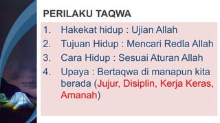 PERILAKU TAQWA
1. Hakekat hidup : Ujian Allah
2. Tujuan Hidup : Mencari Redla Allah
3. Cara Hidup : Sesuai Aturan Allah
4. Upaya : Bertaqwa di manapun kita
berada (Jujur, Disiplin, Kerja Keras,
Amanah)
 