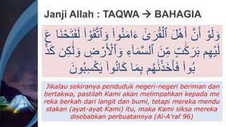 Janji Allah : TAQWA  BAHAGIA
‫ا‬َ‫ء‬ َٰٰٓ
‫ى‬َ‫ر‬ُ‫ق‬ْ‫ٱل‬ َ‫ل‬ْ‫ه‬ََ َّ‫ن‬ََ ْ‫و‬َ‫ل‬ َ‫و‬
َ‫ف‬َ‫ل‬ ۟‫ا‬ ْ‫و‬َ‫ق‬َّ‫ت‬‫ٱ‬ َ‫و‬ ۟‫وا‬ُ‫ن‬َ‫م‬
َ‫ع‬ ‫َا‬‫ن‬ْ‫ح‬َ‫ت‬
َ‫م‬َّ‫س‬‫ٱل‬ َ‫ن‬ِ‫م‬ ٍ‫ت‬َََِٰ‫ر‬َ‫ب‬ ‫م‬ِ‫ه‬ْ‫ي‬َ‫ل‬
ََِِٰ‫ل‬ َ‫و‬ ِ
‫ض‬ ْ‫ر‬َ ْ
‫ٱْل‬ َ‫و‬ ِ‫ء‬ٰٓ‫ا‬
َّ‫ذ‬َِ ‫ن‬
۟‫وا‬ُ‫ن‬‫ا‬َِ ‫ا‬َ‫م‬ِ‫ب‬ ‫م‬ُ‫ه‬ََٰ‫ن‬ْ‫ذ‬َ‫خ‬َ‫أ‬َ‫ف‬ ۟‫وا‬ُ‫ب‬
َ‫ون‬ُ‫ب‬ِ‫س‬َِْ‫ي‬
Jikalau sekiranya penduduk negeri-negeri beriman dan
bertakwa, pastilah Kami akan melimpahkan kepada me
reka berkah dari langit dan bumi, tetapi mereka mendu
stakan (ayat-ayat Kami) itu, maka Kami siksa mereka
disebabkan perbuatannya (Al-A’raf 96)
 