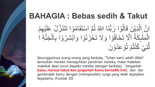 ُ ٰ
‫ّللا‬ ‫َا‬‫ن‬ُّ‫ب‬َ‫ر‬ ‫ا‬ ْ‫و‬ُ‫ل‬‫ا‬َ‫ق‬ َ‫ْن‬‫ي‬ِ‫ذ‬َّ‫ال‬ َّ‫ن‬ِ‫ا‬
َ‫ت‬َ‫ت‬ ‫ا‬ ْ‫و‬ُ‫م‬‫ا‬َ‫ق‬َ‫ت‬ْ‫س‬‫ا‬ َّ‫م‬َُ
ُ‫م‬ِ‫ه‬ْ‫ي‬َ‫ل‬َ‫ع‬ ُ‫ل‬َّ‫َز‬‫ن‬
َ
‫َّل‬ َ‫و‬ ‫ا‬ ْ‫و‬ُ‫ف‬‫َا‬‫خ‬َ‫ت‬ َّ
‫َّل‬َ‫ا‬ ُ‫ة‬َِِٕ‫ى‬
َٰٰۤ‫ل‬َ‫م‬ْ‫ال‬
ِ‫ب‬ ‫ا‬ ْ‫و‬ُ‫ر‬ِ‫ش‬ْ‫ب‬َ‫ا‬ َ‫و‬ ‫ا‬ ْ‫و‬ُ‫ن‬َ‫ز‬ْ‫ح‬َ‫ت‬
‫ا‬ ِ‫ة‬َّ‫ن‬َ‫ج‬ْ‫ال‬
َ‫ن‬ ْ‫ُو‬‫د‬َ‫ع‬ ْ‫و‬ُ‫ت‬ ْ‫م‬ُ‫ت‬ْ‫ن‬ُِ ْ‫ي‬ِ‫ت‬َّ‫ل‬
BAHAGIA : Bebas sedih & Takut
Sesungguhnya orang-orang yang berkata, “Tuhan kami adalh Allah”
kemudian mereka meneguhkan pendirian mereka, maka malaikat-
malaikat akan turun kepada mereka (dengan berkata), “Janganlah
kamu merasa takut dan janganlah kamu bersedih hati; dan ber
gembiralah kamu dengan (memperoleh) surga yang telah dijanjikan
kepadamu (Fussilat 30)
 