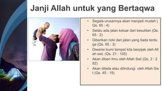 Janji Allah untuk yang Bertaqwa
• Segala urusannya akan menjadi mudah (
Qs. 65 : 4)
• Selalu ada jalan keluar dari kesulitan (Qs.
65 : 2)
• Diberikan rizki dari jalan yang tiada terdu
ga (Qs. 65 : 3)
• Diwarisi bumi tempat kita berpijak oleh All
ah swt. (Qs. 21 : 105)
• Akan diberi ilmu oleh Allah Swt (Qs. 2 : 2
82)
• Akan dibela atau dilindungi oleh Allah Sw
t (Qs. 45 : 19)
 