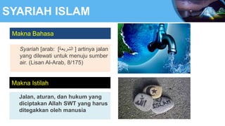 SYARIAH ISLAM
Makna Bahasa
Syariah [arab: ‫الشريعة‬
] ] artinya jalan
yang dilewati untuk menuju sumber
air. (Lisan Al-Arab, 8/175)
Jalan, aturan, dan hukum yang
diciptakan Allah SWT yang harus
ditegakkan oleh manusia
Makna Istilah
 