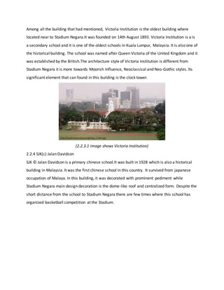 Among all the building that had mentioned, Victoria Institution is the oldest building where
located near to Stadium Negara.It was founded on 14th August 1893. Victoria Institution is a is
a secondary school and it is one of the oldest schools in Kuala Lumpur, Malaysia. It is also one of
the historical building. The school was named after Queen Victoria of the United Kingdom and it
was established by the British.The architecture style of Victoria Institution is different from
Stadium Negara it is more towards Moorish Influence, Neoclassical and Neo-Gothic styles. Its
significant element that can found in this building is the clock tower.
(2.2.3.1 image shows Victoria Institution)
2.2.4 SJK(c) Jalan Davidson
SJK © Jalan Davidson is a primary chinese school.It was built in 1928 which is also a historical
building in Malaysia. It was the first chinese school in this country. It survived from japanese
occupation of Malaya. In this building, it was decorated with prominent pediment while
Stadium Negara main design decoration is the dome-like roof and centralized form. Despite the
short distance from the school to Stadium Negara there are few times where this school has
organized basketball competition at the Stadium.
 