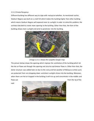 2.3.1 Climate Response
Different building has different way to cope with malaysian whether. As mentioned earlier,
Stadium Negara was built on a small hill which makes the building higher than other building
which means Stadium Negara will exposed more to sunlight. In order to solve this problem, the
architect decided to create more opening to the building. Other than that, the form of the
building allows more sunlight and wind to penetrate into the building.
(image 2.3.1.1 shows the sunpath) Google map
The picture below shows the opening which improve the ventilation of the building which let
the hot air flows out through the opening and also let cool breeze flows in. Other than that, the
dome structure was added later on due to the rainy and hot weather of Malaysia so that users
are protected from rain dropping down and direct sunlight shines into the building. Moreover,
when there are hot air trapped in the building it will rise up and concentrate in the middle and
flows out from the tip of the
roof.
 