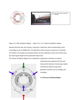 Figure 3.1.1 Plan of Stadium Negara Figure 3.1.2, 3.1.3 Exterior of Stadium Negara
Based on the floor plan, the structure is based on a radial form which centralised the arena
surrounding by up to 10,000 seats. The radial form of the structure is practical as it achieved
the intention of creating a visual balance where all users could have a clear vision of the arena
by increasing the height of the seating from high to low.
The exterior of Stadium Negara has a combination of geometric elements to create an
interesting visual experience for the user.
And also the intention of achieving a modern
architectural style by using various
geometric elements such as triangles and
rectangles.
3. 2 Entrance of Stadium Negara
 