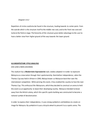 Diagram 3.4.2
Repetition of circles could also be found in the structure, leading towards to center point. From
the outside which is the structure itself to the middle row seat, and to the front row seat and
lastly to the field or stage. The hierarchy of the structure gives better advantage to the user to
have a better view from higher ground all the way towards the lower ground.
4.0 ARCHITECTURE STYLE ANALYSIS
ZOE LOW LI MIEN (0319444)
The stadium has a Modernistic Expressionist style. Jewkes adopted it in order to represent
Malaysia as a new nation through their sportsmanship. Back before Independence, when the
Thomas Cup was held in Britain in 1949, Malaya known as Malaysian back then won the
international competition. While winning this event, it has enabled the country to host the next
Thomas Cup. This enthusiast the Malaysians, which they decided to construct an arena to held
this event as an opportunity to boost their developing country. Malaysia intended to break
away from the British colony, which this specific sports building was constructed to become a
national symbol of decolonisation.
In order to express their independence, it uses strong symbolism and boldness to create an
image for Malaysia. By symbolism it uses a bicycle wheel to present it as a sports arena. The
 