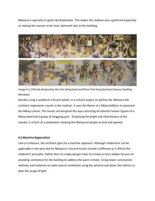 Malaysia’s specialty in sports like Badminton. This makes the stadium very significant especially
as making the country to be more dominant due to this building.
Image4.1.3 Muralsdesigned by Yee Chin Ming [top] and Phoon Poh Hong [bottom] (Source:Building
Merdeka)
Besides using a symbol of a bicycle wheel, in a cultural aspect, to portray the Malaysia the
architect implements murals in the stadium. It uses the theme of a Malay folklore to represent
the Malay culture. The murals are designed this way consisting of colourful human figures of a
Malay band and a group of ronggeng girls. Displaying the bright and cheerfulness of the
country in a form of a celebration showing the Malaysian people as kind and opened.
4.2 Machine Regionalism
Like Le Corbusier, the architect goes for a machine approach. Although modernism can be
applicable in the west but for Malaysia’s hot and humid climate is different as it affects the
modernist principles. Rather than to simply design it due to climate as fact, Jewkes focuses on
providing ventilation for the building to address the warm climate. Using newer construction
methods and materials to make natural ventilation using the wind to cool down the interior so
does the usage of light.
 