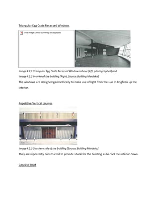 Triangular Egg Crate Recessed Windows
Image4.2.1 TriangularEgg Crate Recessed Windowsabove[left,photographed] and
Image4.2.2 Interiorof thebuilding [Right,Source:Building Merdeka]
The windows are designed geometrically to make use of light from the sun to brighten up the
interior.
Repetitive Vertical Louvres
Image4.2.3 Southern sideof the building [Source;Building Merdeka]
They are repeatedly constructed to provide shade for the building as to cool the interior down.
Concave Roof
 