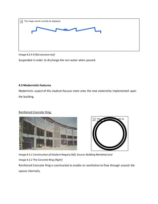 Image4.2.4 A flatconcaveroof
Suspended in order to discharge the rain water when poured.
4.3 Modernistic Features
Modernistic aspect of this stadium focuses more onto the new materiality implemented upon
the building.
Reinforced Concrete Ring;
Image4.3.1 Construction of StadiumNegara [left,Source:Building Merdeka] and
Image4.3.2 The ConcreteRing [Right]
Reinforced Concrete Ring is constructed to enable air ventilation to flow through around the
spaces internally.
 