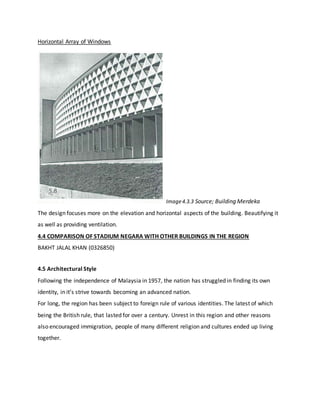 Horizontal Array of Windows
Image4.3.3 Source; Building Merdeka
The design focuses more on the elevation and horizontal aspects of the building. Beautifying it
as well as providing ventilation.
4.4 COMPARISON OF STADIUM NEGARA WITH OTHER BUILDINGS IN THE REGION
BAKHT JALAL KHAN (0326850)
4.5 Architectural Style
Following the independence of Malaysia in 1957, the nation has struggled in finding its own
identity, in it’s strive towards becoming an advanced nation.
For long, the region has been subject to foreign rule of various identities. The latest of which
being the British rule, that lasted for over a century. Unrest in this region and other reasons
also encouraged immigration, people of many different religion and cultures ended up living
together.
 