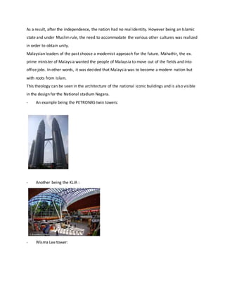 As a result, after the independence, the nation had no real identity. However being an Islamic
state and under Muslim rule, the need to accommodate the various other cultures was realized
in order to obtain unity.
Malaysian leaders of the past choose a modernist approach for the future. Mahathir, the ex.
prime minister of Malaysia wanted the people of Malaysia to move out of the fields and into
office jobs. In other words, it was decided that Malaysia was to become a modern nation but
with roots from Islam.
This theology can be seen in the architecture of the national iconic buildings and is also visible
in the design for the National stadium Negara.
- An example being the PETRONAS twin towers:
- Another being the KLIA :
- Wisma Lee tower:
 