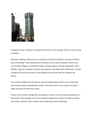 Compared to other buildings in the region built with the same theology, there are many striking
similarities.
Alike other building, influences from Le Corbusier’s Brutalist architecture are used in different
parts of the design. These characteristics include the use of natural ventilation, which in the
case of stadium Negara is achieved by louvers and open spaces in the top components of the
building. “Egg crate” windows serve the same purpose in the lower walls. Furthermore, the idea
of exposed concrete construction is also adopted as can be seen with the seating on the
terrace.
The architects adopted the International style of building design with the use of visible steel
frames which support laminated glass panels. Such can be seen in many newly constructed
mega structures all around the country.
Finally, a trait common amongst the many designs, is the use of Islamic shapes and patterns on
the exterior of the buildings. In the case of Stadium Negara, the architect has made use of the
Islamic Star, repetitive circles and even murals depicting cultures of Malaysia.
 