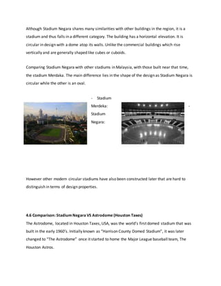 Although Stadium Negara shares many similarities with other buildings in the region, it is a
stadium and thus falls in a different category. The building has a horizontal elevation. It is
circular in design with a dome atop its walls. Unlike the commercial buildings which rise
vertically and are generally shaped like cubes or cuboids.
Comparing Stadium Negara with other stadiums in Malaysia, with those built near that time,
the stadium Merdaka. The main difference lies in the shape of the design as Stadium Negara is
circular while the other is an oval.
- Stadium
Merdeka: -
Stadium
Negara:
However other modern circular stadiums have also been constructed later that are hard to
distinguish in terms of design properties.
4.6 Comparison: Stadium Negara VS Astrodome (Houston Taxes)
The Astrodome, located in Houston Taxes, USA, was the world’s first domed stadium that was
built in the early 1960’s. Initially known as “Harrison County Domed Stadium”, it was later
changed to “The Astrodome” once it started to home the Major League baseball team, The
Houston Astros.
 