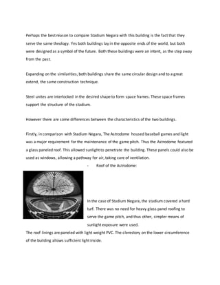 Perhaps the best reason to compare Stadium Negara with this building is the fact that they
serve the same theology. Yes both buildings lay in the opposite ends of the world, but both
were designed as a symbol of the future. Both these buildings were an intent, as the step away
from the past.
Expanding on the similarities, both buildings share the same circular design and to a great
extend, the same construction technique.
Steel unites are interlocked in the desired shape to form space frames. These space frames
support the structure of the stadium.
However there are some differences between the characteristics of the two buildings.
Firstly, in comparison with Stadium Negara, The Astrodome housed baseball games and light
was a major requirement for the maintenance of the game pitch. Thus the Astrodome featured
a glass paneled roof. This allowed sunlight to penetrate the building. These panels could also be
used as windows, allowing a pathway for air, taking care of ventilation.
- Roof of the Astrodome:
In the case of Stadium Negara, the stadium covered a hard
turf. There was no need for heavy glass panel roofing to
serve the game pitch, and thus other, simpler means of
sunlight exposure were used.
The roof linings are paneled with light weight PVC. The clerestory on the lower circumference
of the building allows sufficient light inside.
 