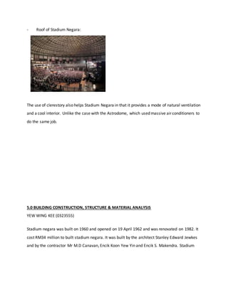 - Roof of Stadium Negara:
The use of clerestory also helps Stadium Negara in that it provides a mode of natural ventilation
and a cool interior. Unlike the case with the Astrodome, which used massive air conditioners to
do the same job.
5.0 BUILDING CONSTRUCTION, STRUCTURE & MATERIAL ANALYSIS
YEW WING KEE (0323555)
Stadium negara was built on 1960 and opened on 19 April 1962 and was renovated on 1982. It
cost RM34 million to built stadium negara. It was built by the architect Stanley Edward Jewkes
and by the contractor Mr M.D Canavan, Encik Koon Yew Yin and Encik S. Makendra. Stadium
 