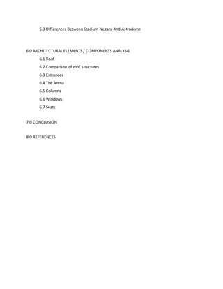 5.3 Differences Between Stadium Negara And Astrodome
6.0 ARCHITECTURAL ELEMENTS / COMPONENTS ANALYSIS
6.1 Roof
6.2 Comparison of roof structures
6.3 Entrances
6.4 The Arena
6.5 Columns
6.6 Windows
6.7 Seats
7.0 CONCLUSION
8.0 REFERENCES
 