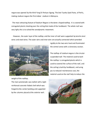 negara was opened by the third Yang Di Pertuan Agong. The late Tuanku Syed Putra, of Perlis,
making stadium negara the first indoor stadium in Malaysia.
The most attracting feature of Stadium Negara is the dome shaped rooftop. It is covered with
corrugated plastic sheeting over the ceiling that made of the hardboard. The whole roof was
very light, this is to solved the aerodynamic movement.
However, the outer layer of the rooftop and the inner of roof were supported by tensile steel
wires and steel wires. The outer wire and inner wire are actually connected which provided
rigidity to the two wire level and illuminated
the central arena with a clerestory section.
The rooftop of stadium negara is the circular
suspended roof. The material used to built
the rooftop is corrugated plastic which is
used to covered the surface of the roof, and
the ceiling is built by hardboard, and using
pvc to reduced maintenance cost, the
material used on the roof help to reduce the
weight of the rooftop.
The main promenade was roofed with a light
reinforced concrete folded shell which was
hinged to the center building and supported
by the columns placed at the exterior wall.
 