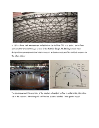 In 1985, a dome roof was designed and added on the building. This is to protect visitor from
rainy weather or water leakage caused by the flat roof design. Mr. Stanley Edward have
designed the space with minimal interior support and with sound proof to avoid disturbance to
the other citizen.
The clerestory near the perimeter of the stadium allowed air to flow in and provide citizen that
are in the stadium a refreshing and comfortable place to watched sports games indoor.
 