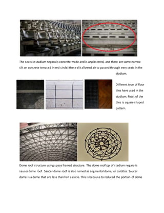 The seats in stadium negara is concrete made and is unplastered, and there are some narrow
slit on concrete terrace.( in red circle) these slit allowed air to passed through eery seats in the
stadium.
Different type of floor
tiles have used in the
stadium. Most of the
tiles is square shaped
pattern.
Dome roof structure using space framed structure. The dome rooftop of stadium negara is
saucer dome roof. Saucer dome roof is also named as segmental dome, or calottes. Saucer
dome is a dome that are less than half a circle. This is because to reduced the portion of dome
 