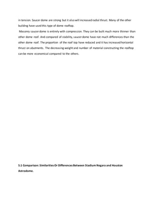 in tension. Saucer dome are strong but it also will increased radial thrust. Many of the other
building have used this type of dome rooftop.
Masonry saucer dome is entirely with compression. They can be built much more thinner than
other dome roof. And compared of stability, saucer dome have not much differences than the
other dome roof. The proportion of the roof top have reduced and it has increased horizontal
thrust on abutments. The decreasing weight and number of material constructing the rooftop
can be more economical compared to the others.
5.1 Comparison: Similarities Or Differences Between Stadium Negara and Houston
Astrodome.
 