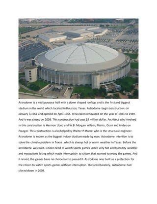 Astrodome is a multipurpose hall with a dome shaped rooftop and is the first and biggest
stadium in the world which located in Houston, Texas. Astrodome begin construction on
January 3,1962 and opened on April 1965. It has been renovated on the year of 1981 to 1989.
And it was closed on 2008. This construction had cost 35 million dollar. Architect who involved
in this construction is Hermon Lloyd and W.B. Morgan Wilson, Morris, Crain and Anderson
Praeger. This construction is also helped by Walter P Moore who is the structural engineer.
Astrodome is known as the biggest indoor stadium made by man. Astrodome intention is to
solve the climate problem in Texas , which is always hot or warm weather in Texas. Before the
astrodome was built. Citizen need to watch sports games under very hot and humidity weather
and mosquitoes biting which made interruption to citizen that wanted to enjoy the games. And
if rained, the games have no choice but to paused it. Astrodome was built as a protection for
the citizen to watch sports games without interruption. But unfortunately, Astrodome had
closed down in 2008.
 