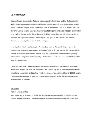 1.0 INTRODUCTION
Stadium Negara known as the National stadium was the first indoor and the 2nd stadium in
Malaysia. Located at Jalan Stadium, 50150 Kuala Lumpur, Wilayah Persekutuan Kuala Lumpur -
North East Kuala Lumpur. It was constructed from 25 September 1956 to 21 August 1957, the
day after Malaya became Malaysia. However due to the persistent leaks, in 1982 it is renovated
as to replace the roof with a dome. Currently in 2016, the stadium are still being refurbish to
maintain the significant elements and bring back the glory of the stadium. PNB Merdeka
Ventures is currently the owner of Stadium Negara.
In 1949, when Britain was hosting the Thomas Cup, Malaya along with Singapore won the
international badminton tournament against the Dutch by 8-1. By winning this competition, it
enables Malaysia to host the next Thomas Cup. Since this enthusiast the Malaysia, gaining
international recognition for its specialty in Badminton, a sports venue is needed to be built to
hold this competition.
The government hired Jewkes to design and built the stadiums such as Merdeka and Negara
themselves. Negara was built not only to host the Thomas cup but to function as concert halls,
exhibitions, conventions and sporting events. Designed as to accommodate over 10,000 people.
The stadium became one of Malaysia’s monumental buildings having the largest bicycle roof
that dedicates to Merdeka.
ARCHITECT
Stanley Edward Jewkes
Born on the 9th of October, 1913. He was an American architect as well as an engineer. He
studied Architecture in the UK in Northampton Institute and London Polytechnic, associated
 