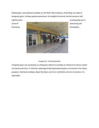 Sliding doors and overhead windows on the North West entrance of building are made of
tempered glass. It allows greater penetration of sunlight to transmit into the entrance hall.
Lighted space usually giving user a
sense of welcoming and
harmonize atmosphere.
Image 6.3.1 Front entrances
Tempered glass are also known as safety glass where it is durable on chemical resistance, bullet
resistance and so on. In short the advantage of placing tempered glass on entrance is for safety
purposes. Overhead windows above the doors are for air ventilation and rain resistance. It is
adjustable.
 