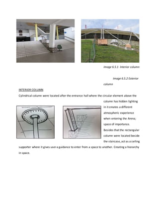 Image 6.5.1 Interior column
Image 6.5.2 Exterior
column
INTERIOR COLUMN
Cylindrical column were located after the entrance hall where the circular element above the
column has hidden lighting
in it creates a different
atmospheric experience
when entering the Arena;
space of importance.
Besides that the rectangular
column were located beside
the staircase, act as a ceiling
supporter where it gives user a guidance to enter from a space to another. Creating a hierarchy
in space.
 